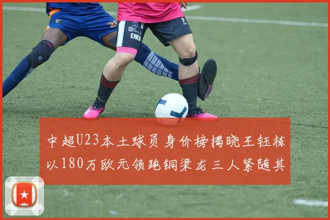 中超U23本土球员身价榜揭晓王钰栋以180万欧元领跑铜梁龙三人紧随其后