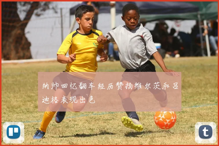 纳帅回忆翻车经历赞扬维尔茨和吕迪格表现出色