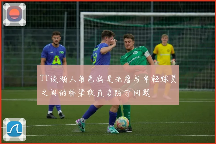 TT谈湖人角色我是老詹与年轻球员之间的桥梁敢直言防守问题