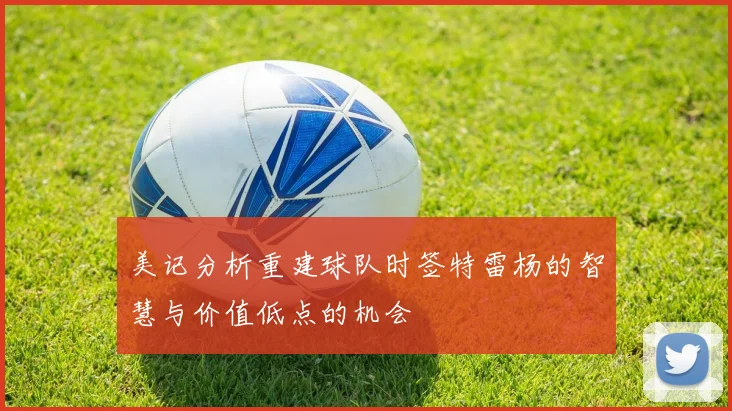 美记分析重建球队时签特雷杨的智慧与价值低点的机会