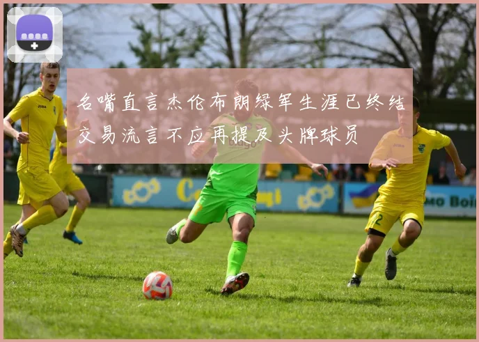名嘴直言杰伦布朗绿军生涯已终结交易流言不应再提及头牌球员
