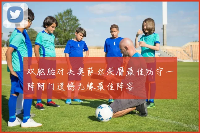 双胞胎对决奥萨尔荣膺最佳防守一阵阿门遗憾无缘最佳阵容