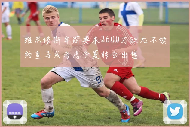 维尼修斯年薪要求2600万欧元不续约皇马或考虑今夏转会出售
