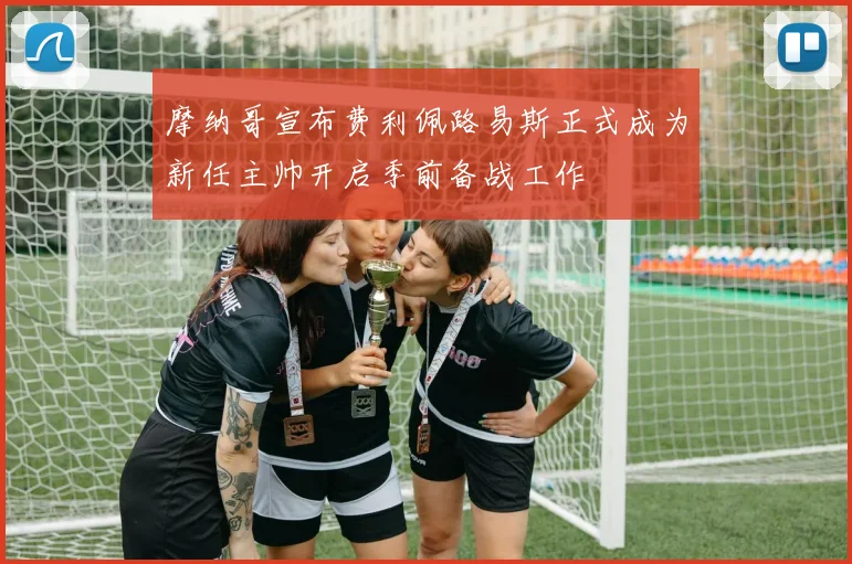摩纳哥宣布费利佩路易斯正式成为新任主帅开启季前备战工作