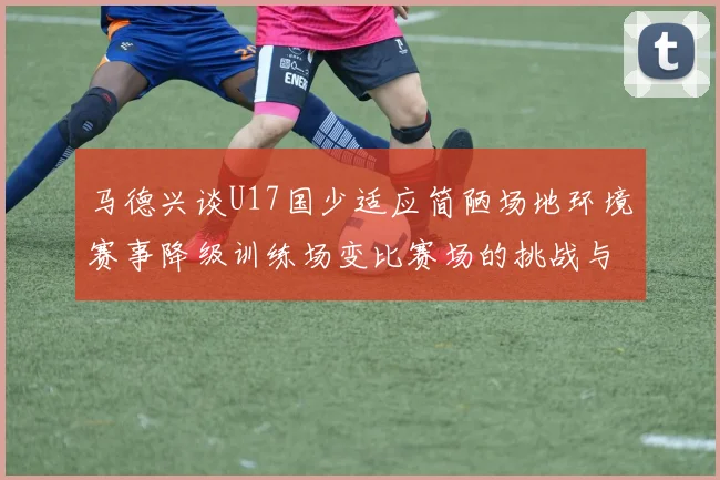 马德兴谈U17国少适应简陋场地环境赛事降级训练场变比赛场的挑战与应对