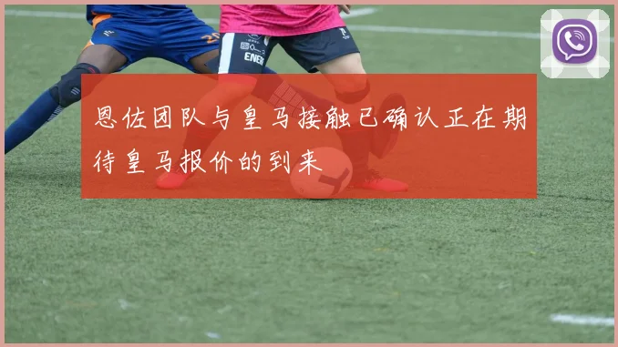 恩佐团队与皇马接触已确认正在期待皇马报价的到来