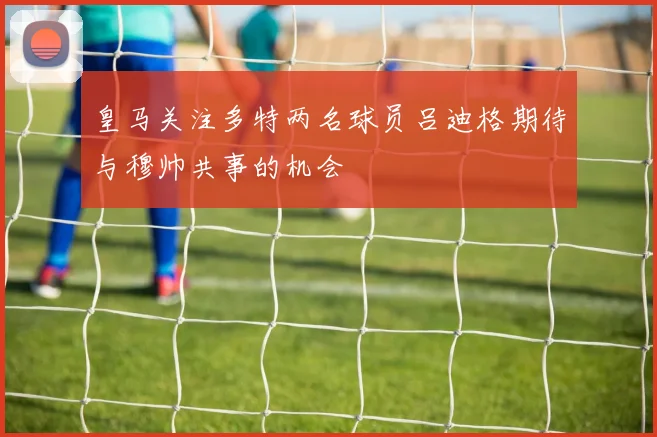 皇马关注多特两名球员吕迪格期待与穆帅共事的机会