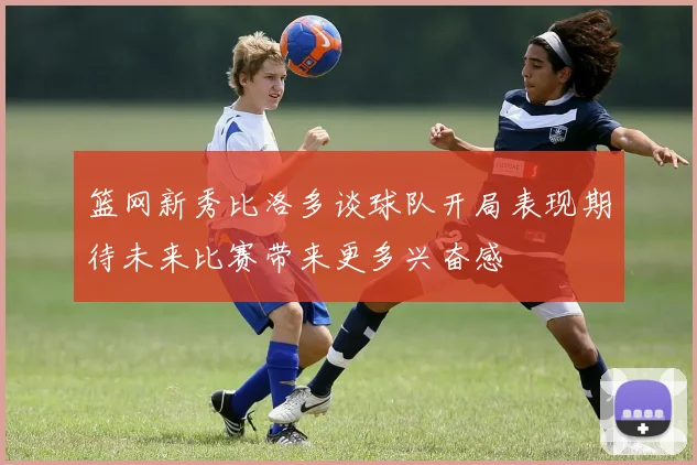 篮网新秀比洛多谈球队开局表现期待未来比赛带来更多兴奋感