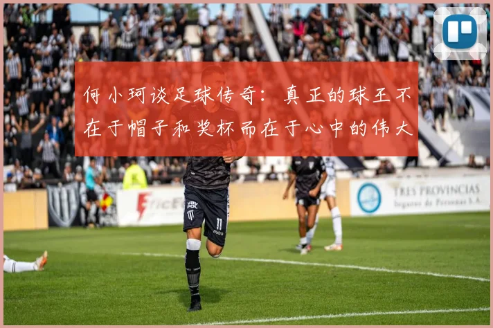 何小珂谈足球传奇：真正的球王不在于帽子和奖杯而在于心中的伟大