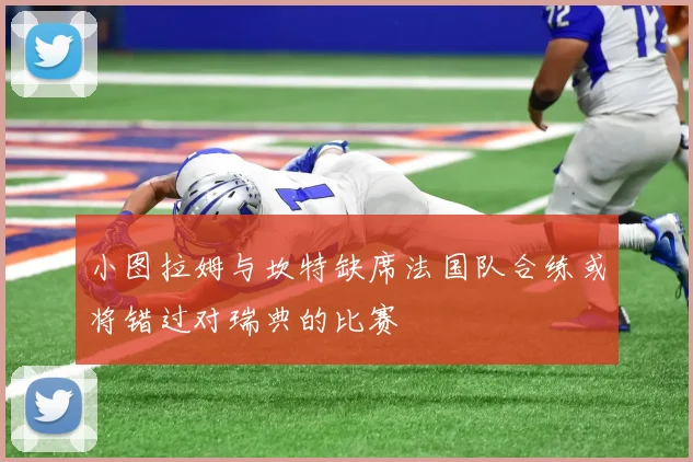 小图拉姆与坎特缺席法国队合练或将错过对瑞典的比赛