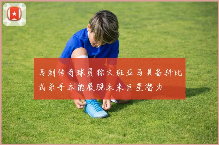 马刺传奇球员称文班亚马具备科比式杀手本能展现未来巨星潜力