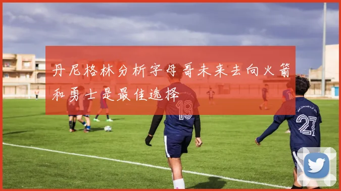 丹尼格林分析字母哥未来去向火箭和勇士是最佳选择