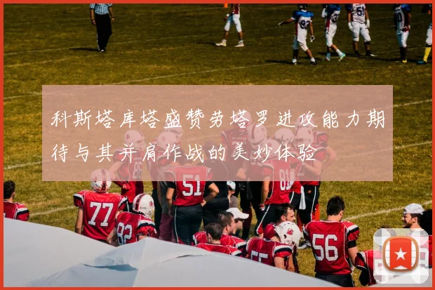 科斯塔库塔盛赞劳塔罗进攻能力期待与其并肩作战的美妙体验