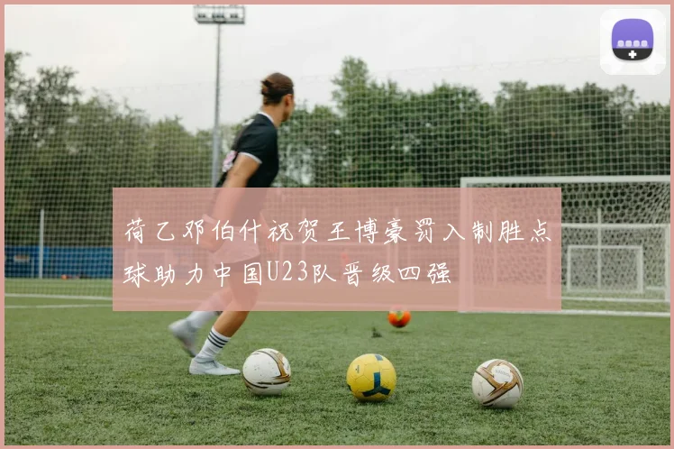 荷乙邓伯什祝贺王博豪罚入制胜点球助力中国U23队晋级四强