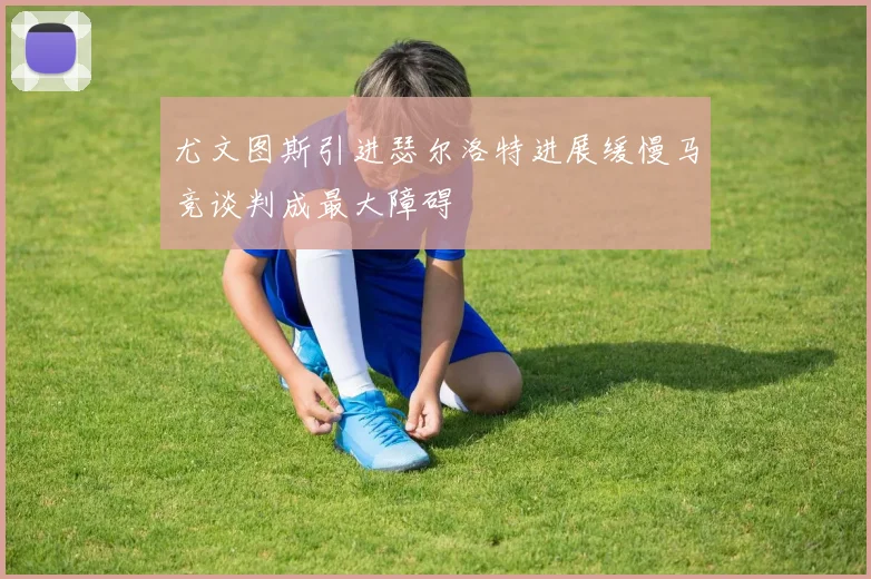 尤文图斯引进瑟尔洛特进展缓慢马竞谈判成最大障碍