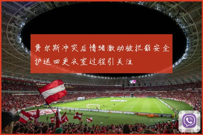 费尔斯冲突后情绪激动被拦截安全护送回更衣室过程引关注