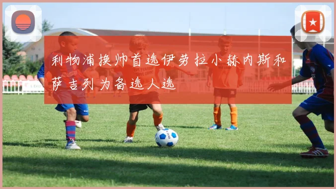 利物浦换帅首选伊劳拉小赫内斯和萨吉列为备选人选