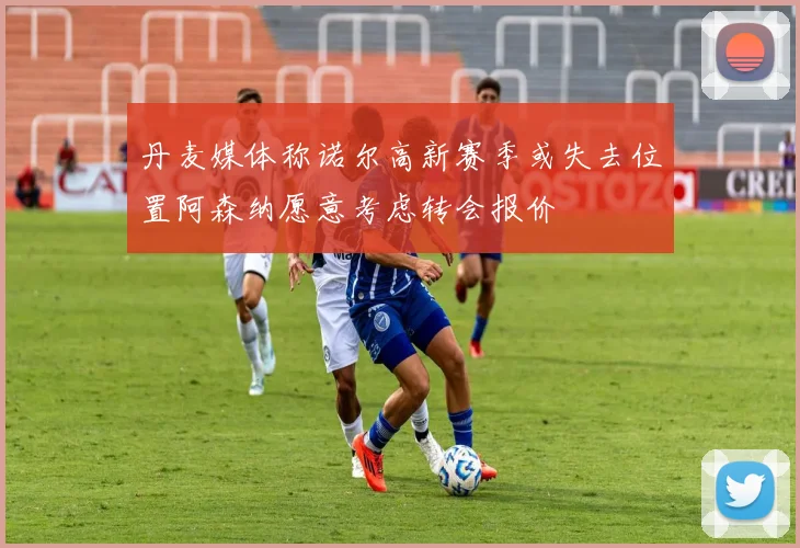 丹麦媒体称诺尔高新赛季或失去位置阿森纳愿意考虑转会报价