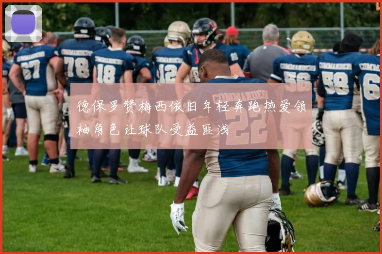 德保罗赞梅西依旧年轻奔跑热爱领袖角色让球队受益匪浅