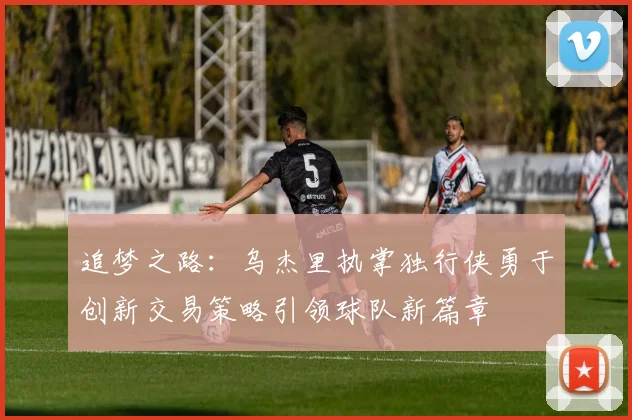追梦之路：乌杰里执掌独行侠勇于创新交易策略引领球队新篇章