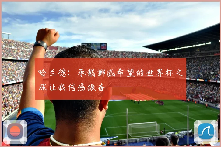 哈兰德:承载挪威希望的世界杯之旅让我倍感振奋